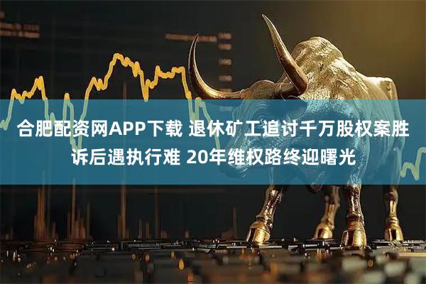 合肥配资网APP下载 退休矿工追讨千万股权案胜诉后遇执行难 20年维权路终迎曙光