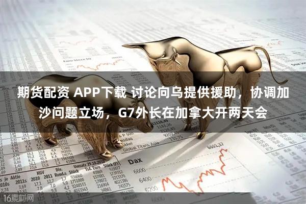 期货配资 APP下载 讨论向乌提供援助，协调加沙问题立场，G7外长在加拿大开两天会