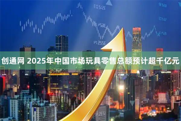 创通网 2025年中国市场玩具零售总额预计超千亿元