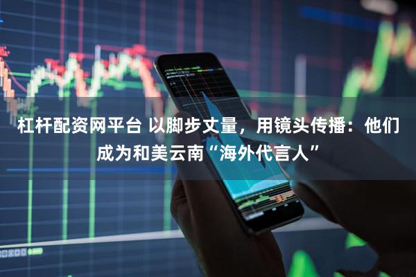 杠杆配资网平台 以脚步丈量，用镜头传播：他们成为和美云南“海外代言人”