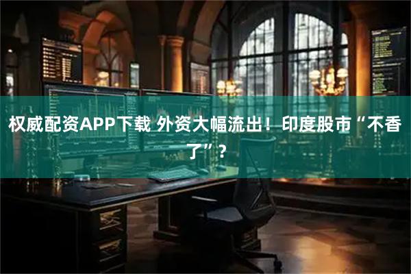 权威配资APP下载 外资大幅流出！印度股市“不香了”？