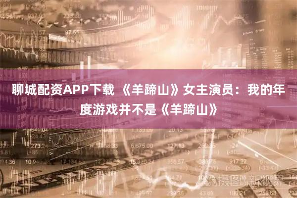 聊城配资APP下载 《羊蹄山》女主演员：我的年度游戏并不是《羊蹄山》