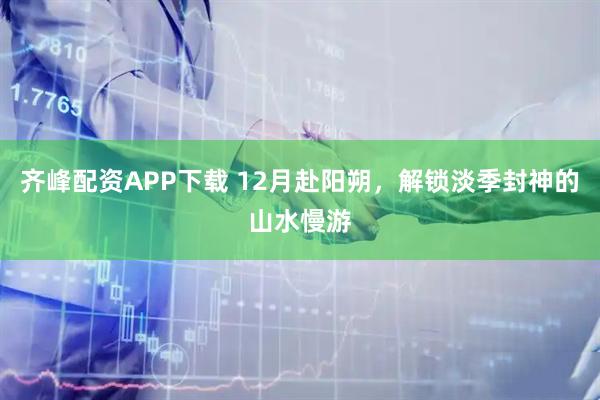 齐峰配资APP下载 12月赴阳朔，解锁淡季封神的山水慢游