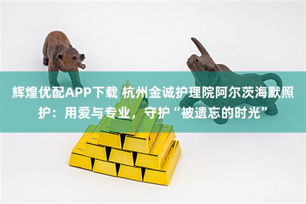 辉煌优配APP下载 杭州金诚护理院阿尔茨海默照护：用爱与专业，守护“被遗忘的时光”