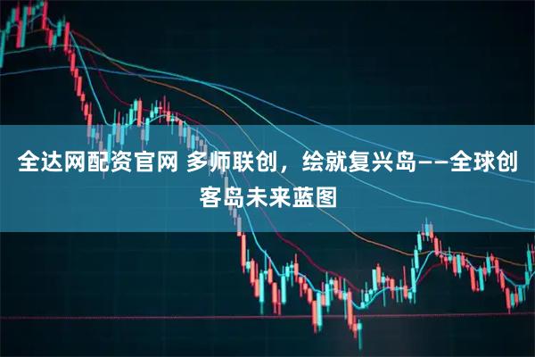 全达网配资官网 多师联创，绘就复兴岛——全球创客岛未来蓝图