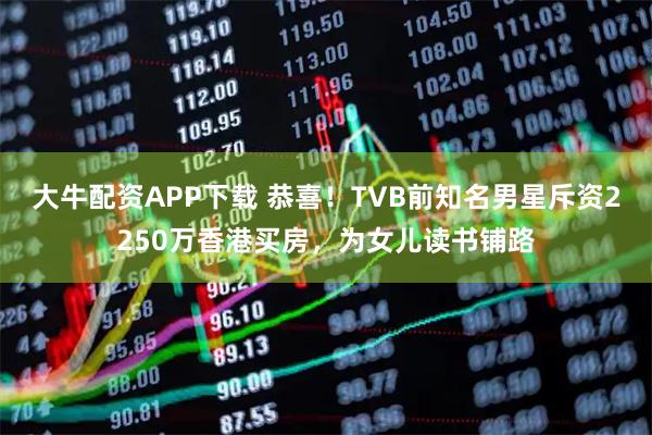 大牛配资APP下载 恭喜！TVB前知名男星斥资2250万香港买房，为女儿读书铺路