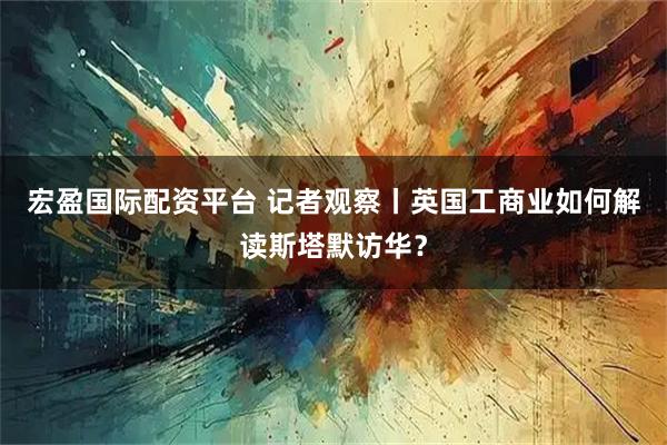 宏盈国际配资平台 记者观察丨英国工商业如何解读斯塔默访华？