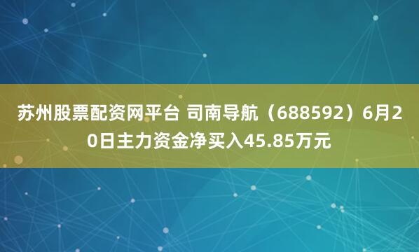 苏州股票配资网平台 司南导航(688592)6月20日主力资金净买入45.85万元