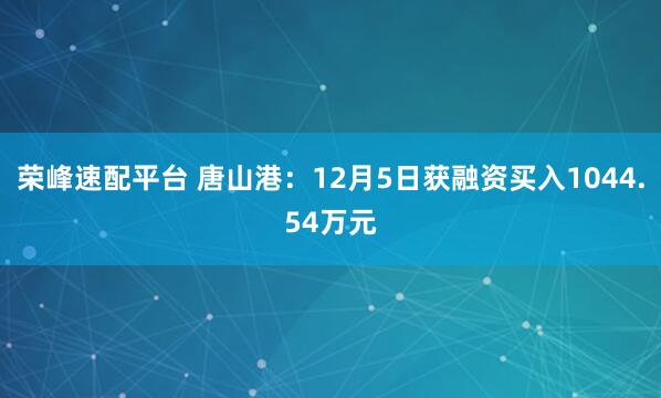 荣峰速配平台 唐山港：12月5日获融资买入1044.54万元