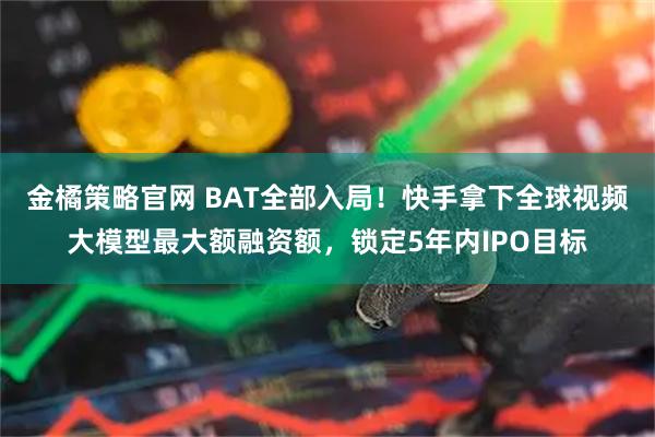 金橘策略官网 BAT全部入局！快手拿下全球视频大模型最大额融资额，锁定5年内IPO目标